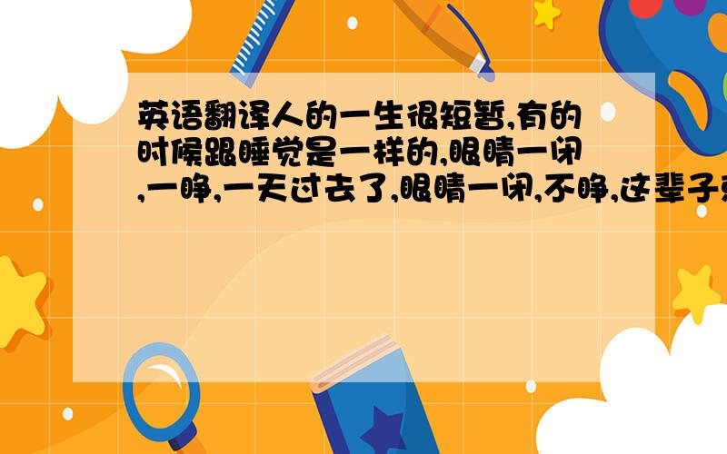 英语翻译人的一生很短暂,有的时候跟睡觉是一样的,眼睛一闭,一睁,一天过去了,眼睛一闭,不睁,这辈子就过去了