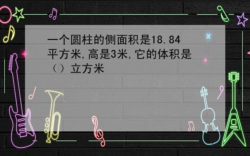 一个圆柱的侧面积是18.84平方米,高是3米,它的体积是（）立方米