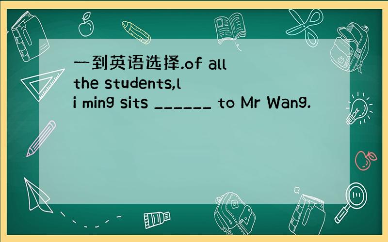 一到英语选择.of all the students,li ming sits ______ to Mr Wang.