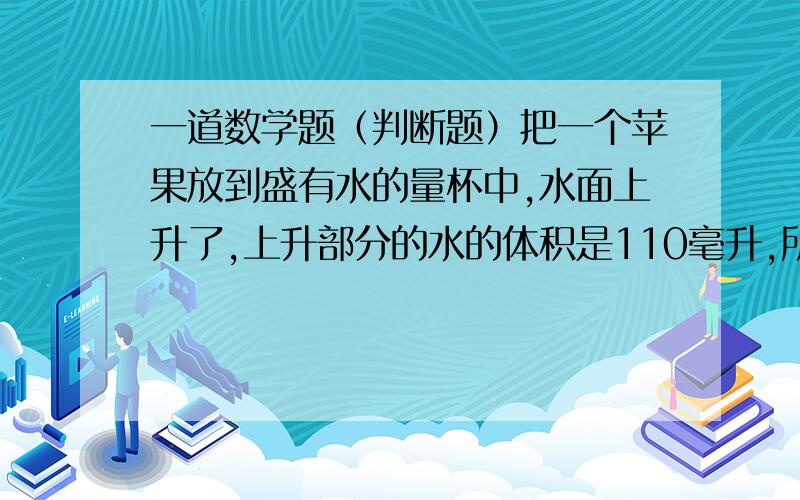 一道数学题（判断题）把一个苹果放到盛有水的量杯中,水面上升了,上升部分的水的体积是110毫升,所以苹果的体积是110立方