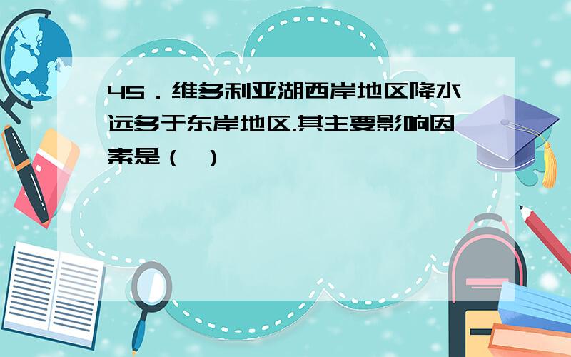 45．维多利亚湖西岸地区降水远多于东岸地区.其主要影响因素是（ ）