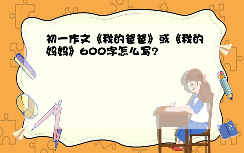 初一作文《我的爸爸》或《我的妈妈》600字怎么写?