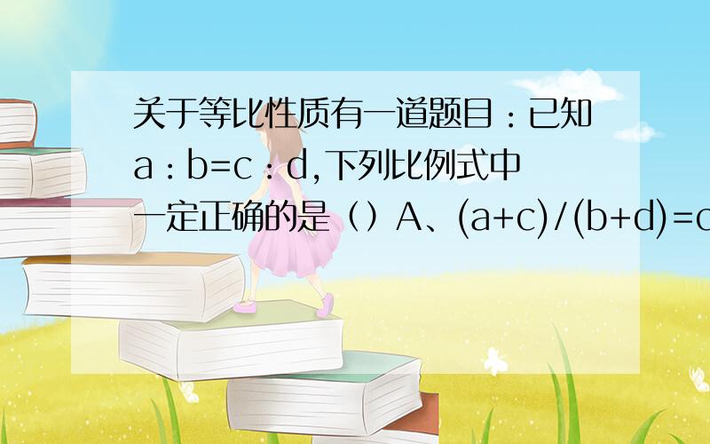 关于等比性质有一道题目：已知a：b=c：d,下列比例式中一定正确的是（）A、(a+c)/(b+d)=c/dD、(a^2+