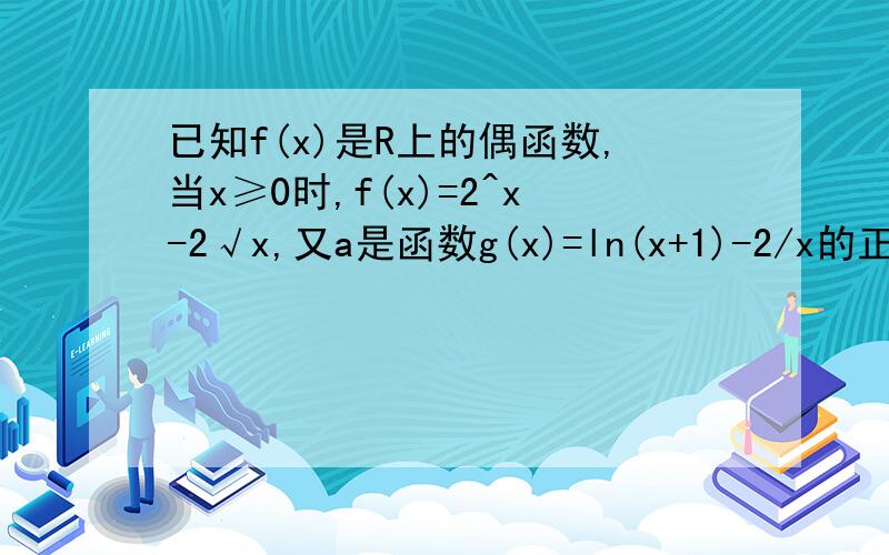 已知f(x)是R上的偶函数,当x≥0时,f(x)=2^x-2√x,又a是函数g(x)=ln(x+1)-2/x的正零点