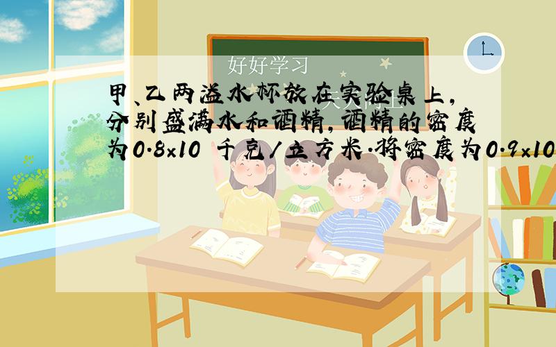 甲、乙两溢水杯放在实验桌上,分别盛满水和酒精,酒精的密度为0.8×10³千克／立方米.将密度为0.9×10&#