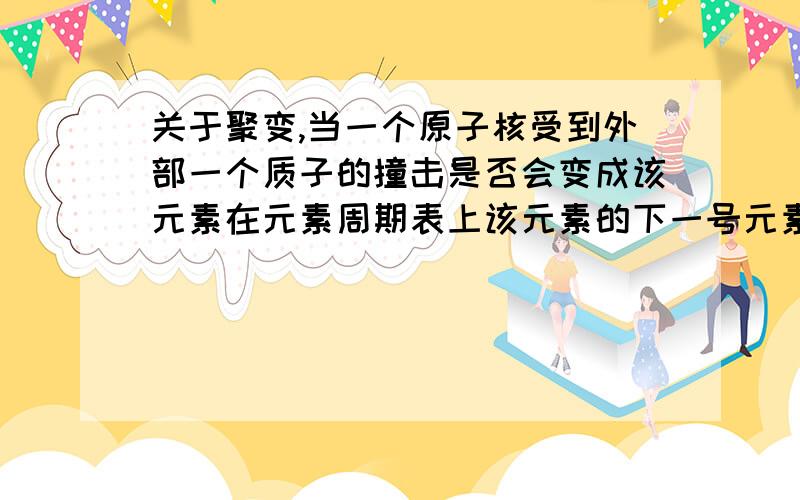 关于聚变,当一个原子核受到外部一个质子的撞击是否会变成该元素在元素周期表上该元素的下一号元素组成的物质的原子