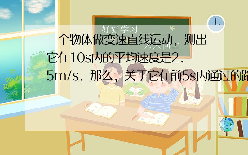 一个物体做变速直线运动，测出它在10s内的平均速度是2.5m/s，那么，关于它在前5s内通过的路程，下列说法正确的是（