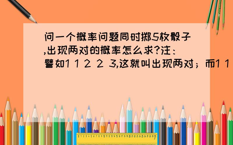 问一个概率问题同时掷5枚骰子,出现两对的概率怎么求?注：譬如1 1 2 2 3,这就叫出现两对；而1 1 1 1 3 这