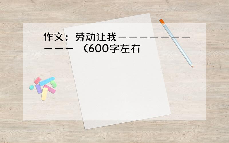 作文：劳动让我—————————— （600字左右