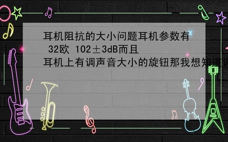 耳机阻抗的大小问题耳机参数有 32欧 102±3dB而且耳机上有调声音大小的旋钮那我想知道调节音量旋钮时 耳机的阻抗不是