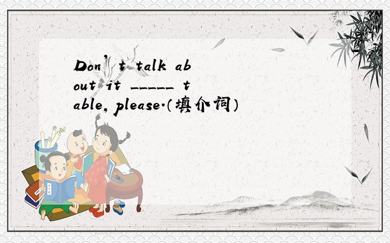 Don' t talk about it _____ table,please.（填介词）