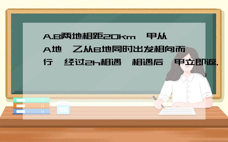 A.B两地相距20km,甲从A地,乙从B地同时出发相向而行,经过2h相遇,相遇后,甲立即返.