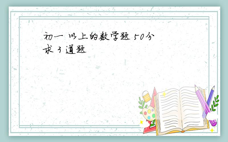 初一 以上的数学题 50分 求 3 道题