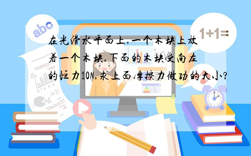 在光滑水平面上,一个木块上放着一个木块,下面的木块受向左的恒力10N,求上面摩擦力做功的大小?