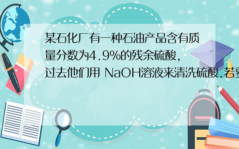 某石化厂有一种石油产品含有质量分数为4.9%的残余硫酸,过去他们用 NaOH溶液来清洗硫酸.若要清洗100 kg这种石油