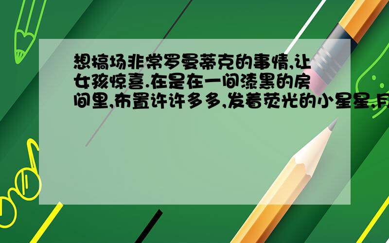 想搞场非常罗曼蒂克的事情,让女孩惊喜.在是在一间漆黑的房间里,布置许许多多,发着荧光的小星星,月亮.让她一睁眼,那种感觉