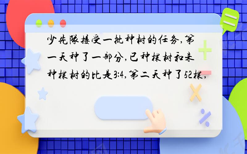 少先队接受一批种树的任务,第一天种了一部分,已种棵树和未种棵树的比是3:4,第二天种了52棵,