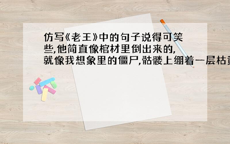 仿写《老王》中的句子说得可笑些,他简直像棺材里倒出来的,就像我想象里的僵尸,骷髅上绷着一层枯黄的干皮,打上一棍就会散成一