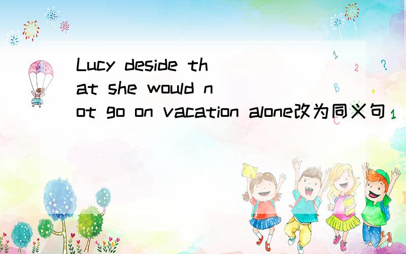 Lucy deside that she would not go on vacation alone改为同义句