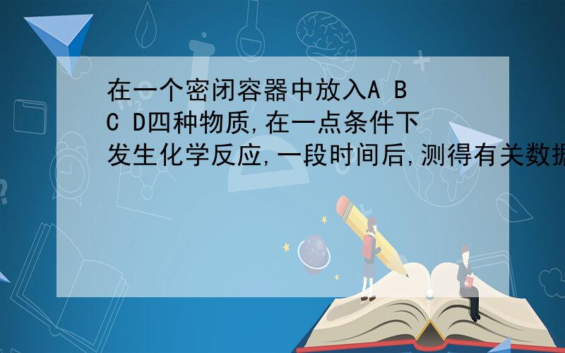 在一个密闭容器中放入A B C D四种物质,在一点条件下发生化学反应,一段时间后,测得有关数据如下