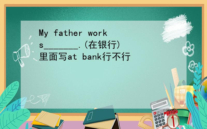 My father works_______.(在银行)里面写at bank行不行