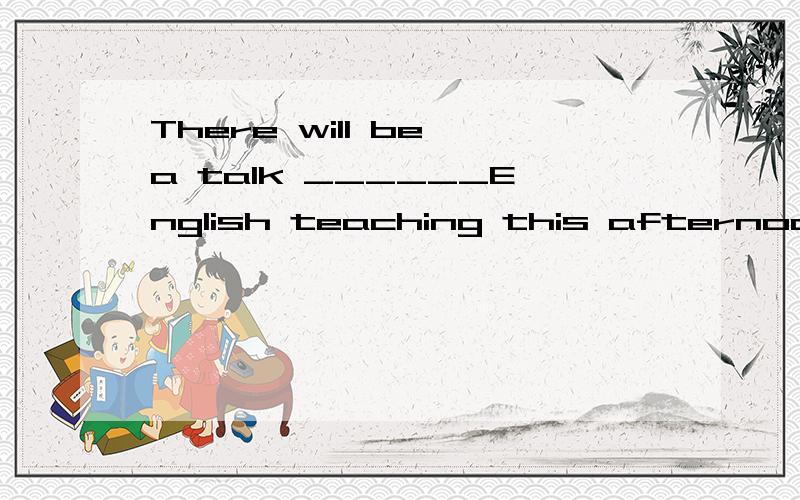 There will be a talk ______English teaching this afternoon.A