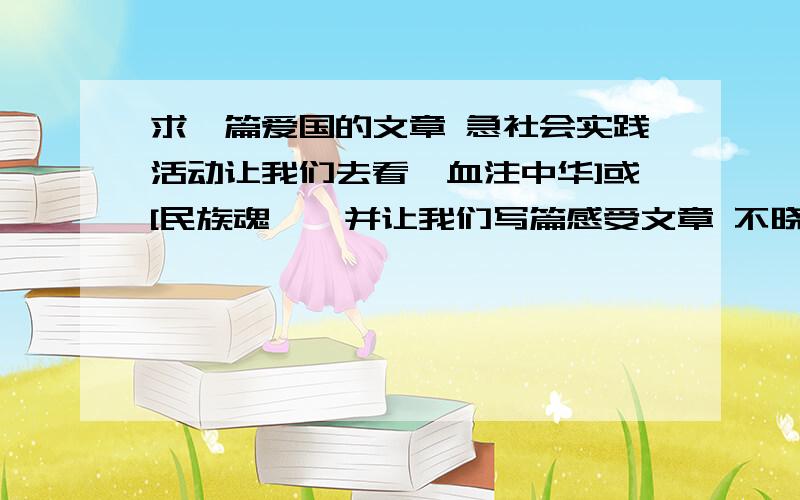 求一篇爱国的文章 急社会实践活动让我们去看{血注中华]或[民族魂},并让我们写篇感受文章 不晓得写什么 希望好心人提供一