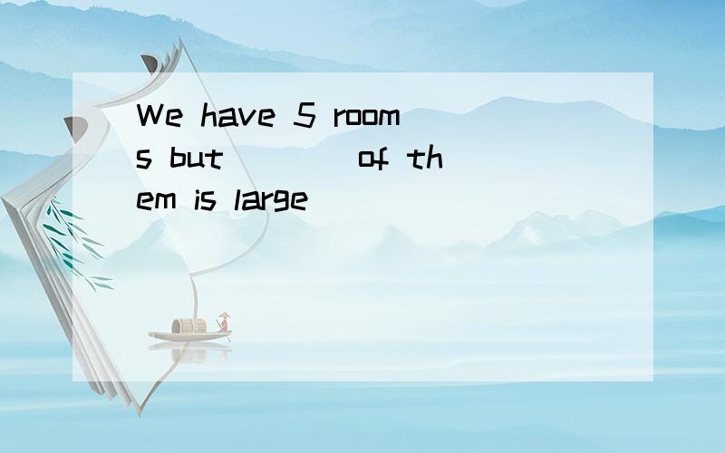 We have 5 rooms but____of them is large