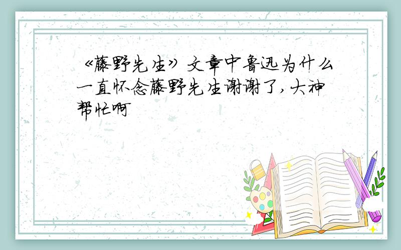 《藤野先生》文章中鲁迅为什么一直怀念藤野先生谢谢了,大神帮忙啊