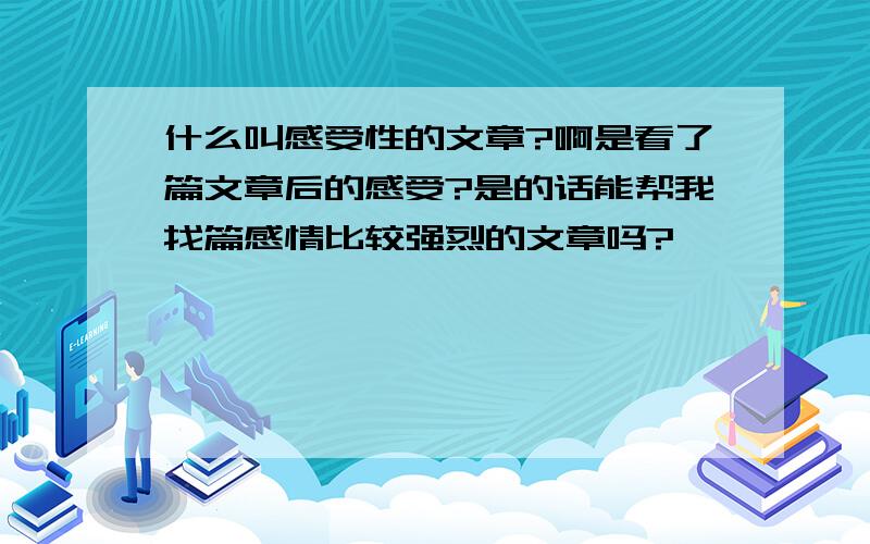 什么叫感受性的文章?啊是看了篇文章后的感受?是的话能帮我找篇感情比较强烈的文章吗?