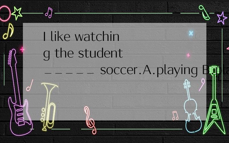 I like watching the student _____ soccer.A.playing B.play C.