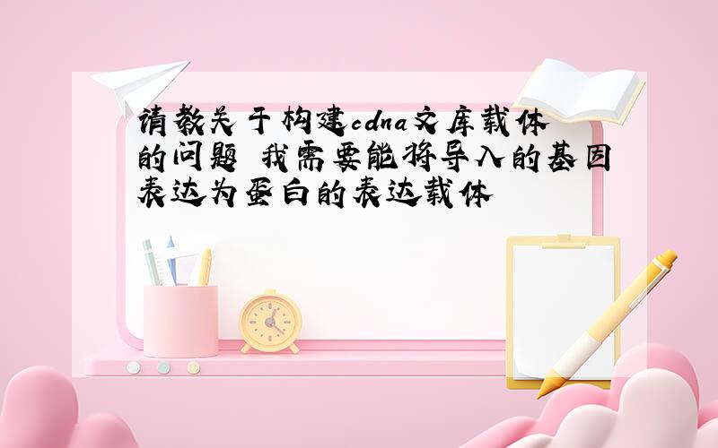 请教关于构建cdna文库载体的问题 我需要能将导入的基因表达为蛋白的表达载体