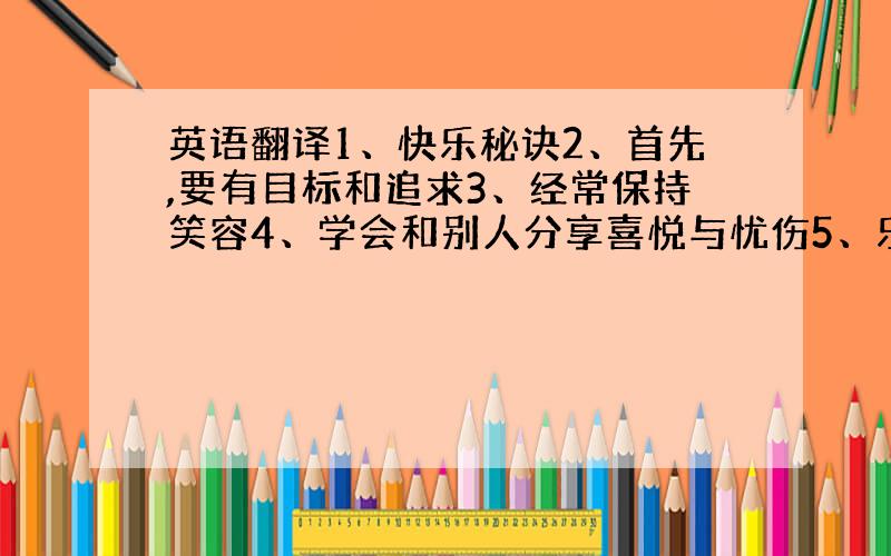 英语翻译1、快乐秘诀2、首先,要有目标和追求3、经常保持笑容4、学会和别人分享喜悦与忧伤5、乐于助人也要善于求助6、永葆