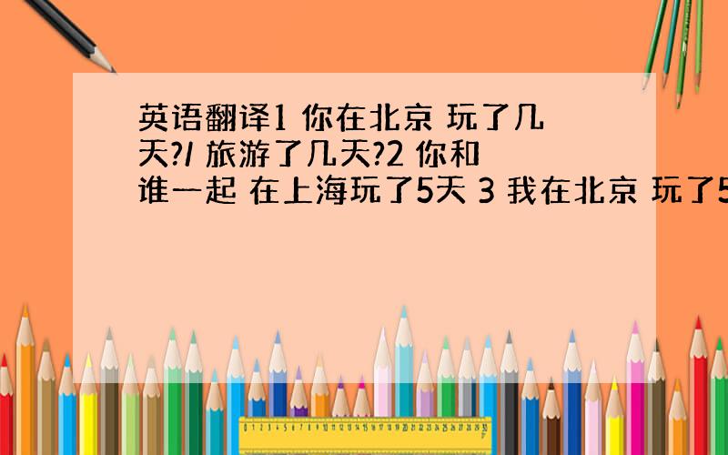 英语翻译1 你在北京 玩了几天?/ 旅游了几天?2 你和谁一起 在上海玩了5天 3 我在北京 玩了5 天,/ 旅行了 5