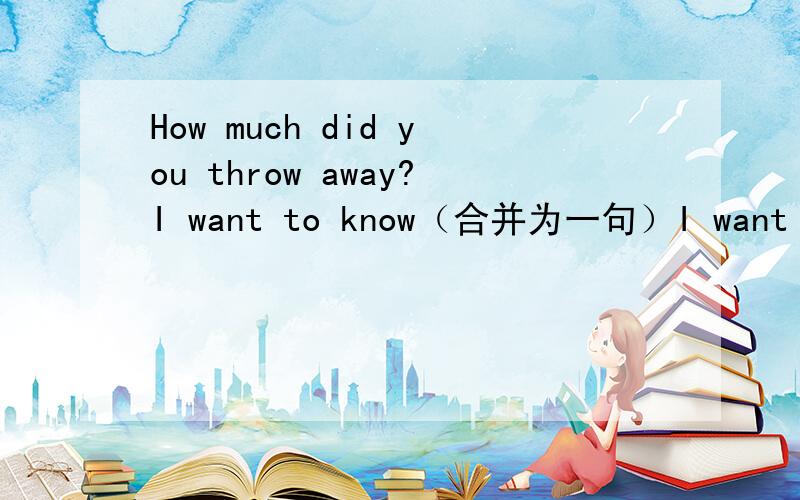 How much did you throw away?I want to know（合并为一句）I want to k