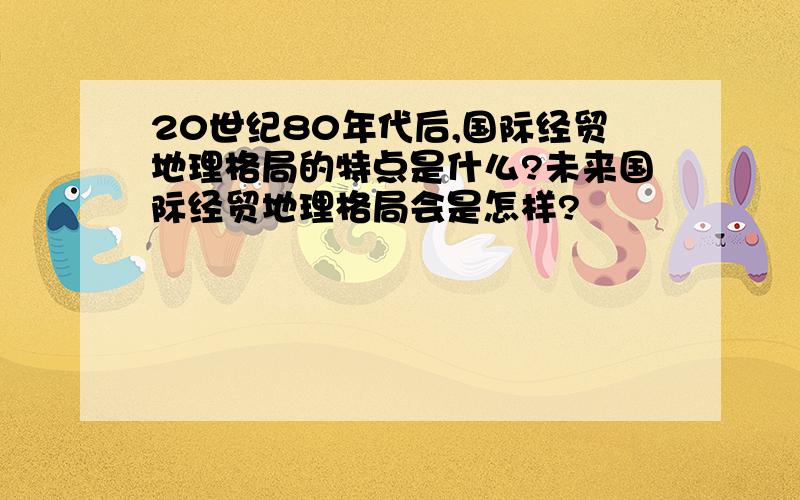 20世纪80年代后,国际经贸地理格局的特点是什么?未来国际经贸地理格局会是怎样?