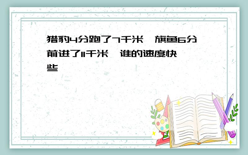 猎豹4分跑了7千米,旗鱼6分前进了11千米,谁的速度快一些