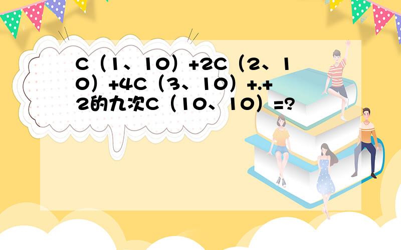 C（1、10）+2C（2、10）+4C（3、10）+.+2的九次C（10、10）=?