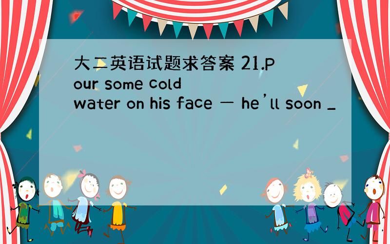 大二英语试题求答案 21.Pour some cold water on his face — he’ll soon _