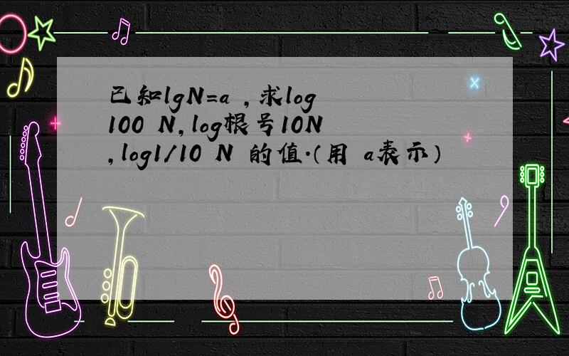 已知lgN=a ,求log 100 N,log根号10N,log1/10 N 的值.（用 a表示）