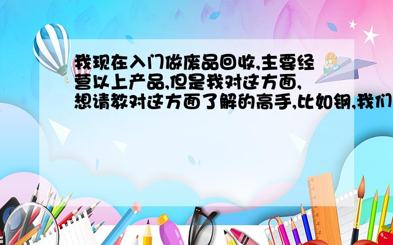 我现在入门做废品回收,主要经营以上产品,但是我对这方面,想请教对这方面了解的高手,比如钢,我们这边分为H13钢等,