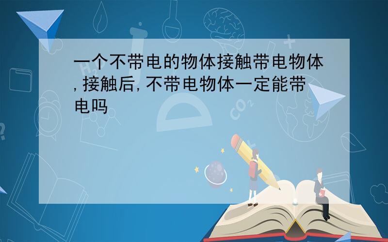 一个不带电的物体接触带电物体,接触后,不带电物体一定能带电吗