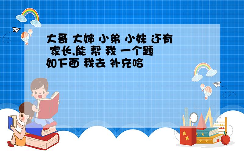 大哥 大婶 小弟 小妹 还有 家长,能 帮 我 一个题 如下面 我去 补充哈