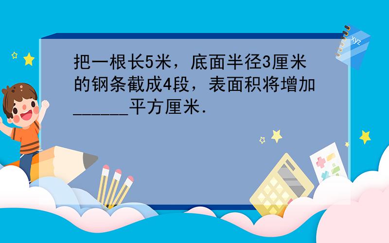 把一根长5米，底面半径3厘米的钢条截成4段，表面积将增加______平方厘米．