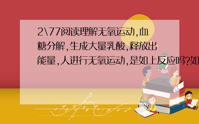 2\77阅读理解无氧运动,血糖分解,生成大量乳酸,释放出能量,人进行无氧运动,是如上反应吗?如有错,请改正,如有需要补充