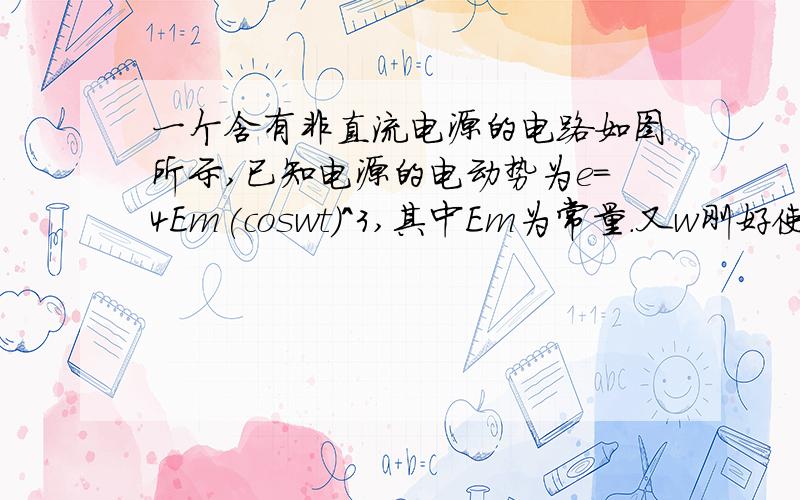 一个含有非直流电源的电路如图所示,已知电源的电动势为e=4Em(coswt)^3,其中Em为常量.又w刚好使得wL=R,