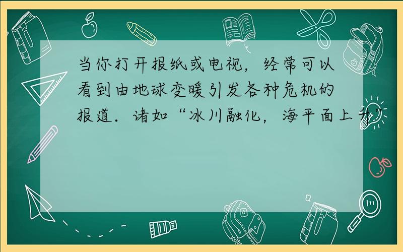 当你打开报纸或电视，经常可以看到由地球变暖引发各种危机的报道．诸如“冰川融化，海平面上升”“风暴潮等自然灾害频发”“疾病