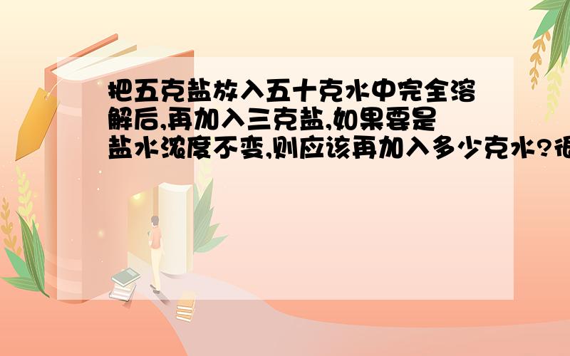 把五克盐放入五十克水中完全溶解后,再加入三克盐,如果要是盐水浓度不变,则应该再加入多少克水?很难理解的不要.