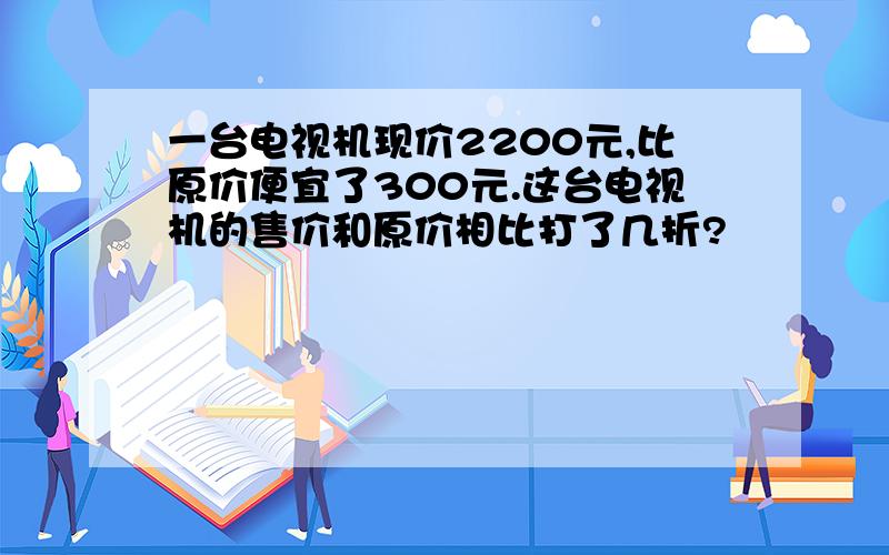 一台电视机现价2200元,比原价便宜了300元.这台电视机的售价和原价相比打了几折?