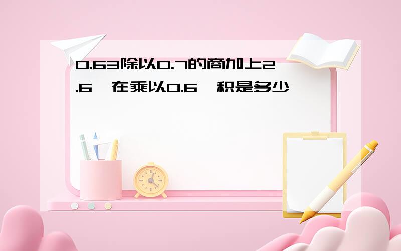 0.63除以0.7的商加上2.6,在乘以0.6,积是多少